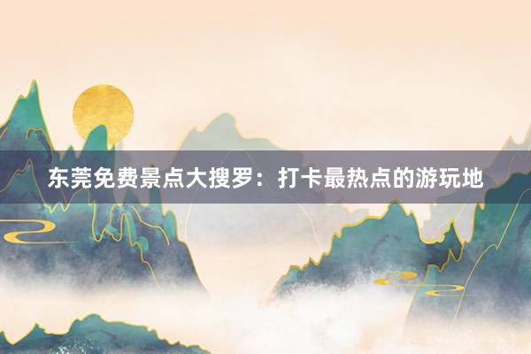 东莞免费景点大搜罗：打卡最热点的游玩地