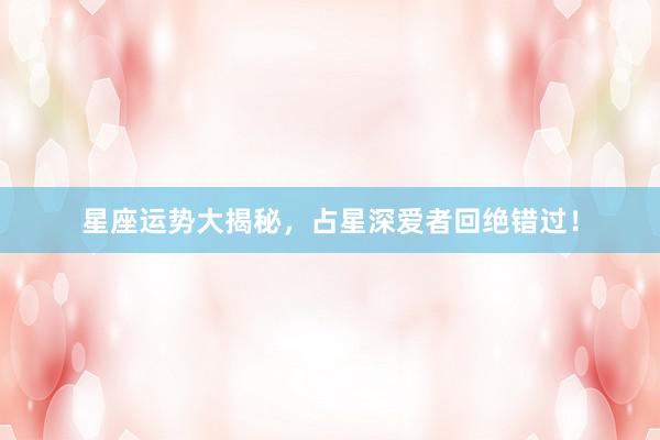 星座运势大揭秘，占星深爱者回绝错过！