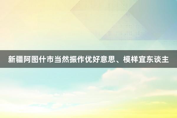 新疆阿图什市当然振作优好意思、模样宜东谈主